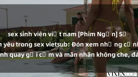 sex sinh viên việt nam [Phim Ngắn] Sự thăng hoa của tình yêu trong sex vietsub: Đón xem những cảnh quay gợi cảm và mãn nhãn không che, đáng xem nhất hiện nay!