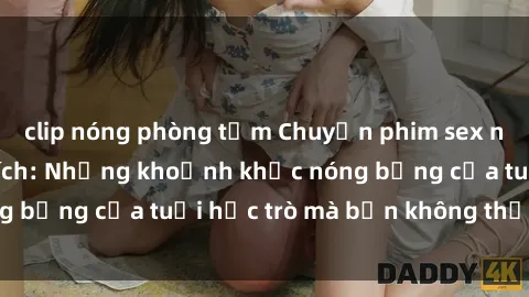 clip nóng phòng tắm Chuyện phim sex nữ sinh đầy kích thích: Những khoảnh khắc nóng bỏng của tuổi học trò mà bạn không thể bỏ qua!