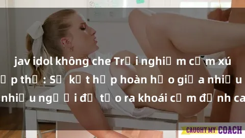 jav idol không che Trải nghiệm cảm xúc mới mẻ với sex tập thể: Sự kết hợp hoàn hảo giữa nhiều người để tạo ra khoái cảm đỉnh cao và hứng khởi