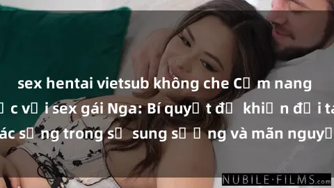 sex hentai vietsub không che Cẩm nang thực hành tình dục với sex gái Nga: Bí quyết để khiến đối tác sống trong sự sung sướng và mãn nguyện - không thể bỏ qua!