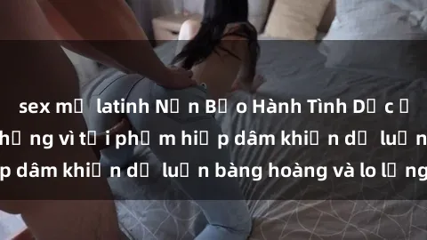sex mỹ latinh Nạn Bạo Hành Tình Dục ở Việt Nam: Căng thẳng vì tội phạm hiếp dâm khiến dư luận bàng hoàng và lo lắng