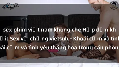 sex phim việt nam không che Hấp dẫn không thể cưỡng lại: Sex vợ chồng vietsub - Khoái cảm và tình yêu thăng hoa trong căn phòng riêng
