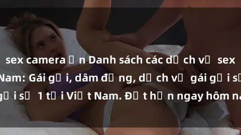 sex camera ẩn Danh sách các dịch vụ sex call girl tại Việt Nam: Gái gọi, dâm đảng, dịch vụ gái gọi số 1 tại Việt Nam. Đặt hẹn ngay hôm nay để trải nghiệm!