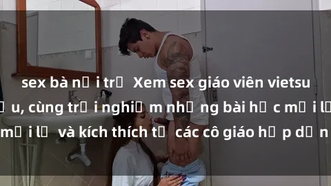 sex bà nội trợ Xem sex giáo viên vietsub đỉnh cao hàng đầu, cùng trải nghiệm những bài học mới lạ và kích thích từ các cô giáo hấp dẫn trên màn ảnh.