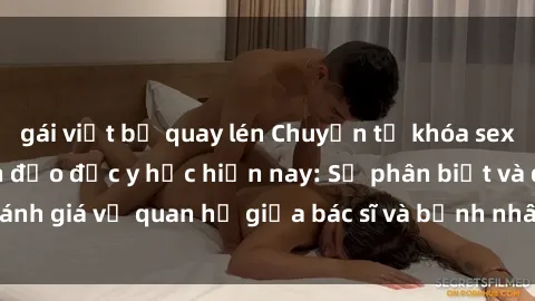 gái việt bị quay lén Chuyện từ khóa sex bác sĩ và tình hình đạo đức y học hiện nay: Sự phân biệt và đánh giá về quan hệ giữa bác sĩ và bệnh nhân từ góc nhìn đạo đức.