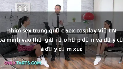 phim sex trung quốc Sex cosplay Việt Nam: Hòa mình vào thế giới ảo hấp dẫn và đầy cảm xúc