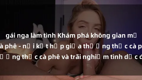 gái nga làm tình Khám phá không gian mới lạ tại sex quán cà phê - nơi kết hợp giữa thưởng thức cà phê và trãi nghiệm tình dục độc đáo