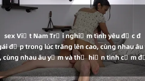 sex Việt Nam Trải nghiệm tình yêu độc đáo: Làm tình với gái đẹp trong lúc trăng lên cao, cùng nhau âu yếm và thể hiện tình cảm đắm đuối.
