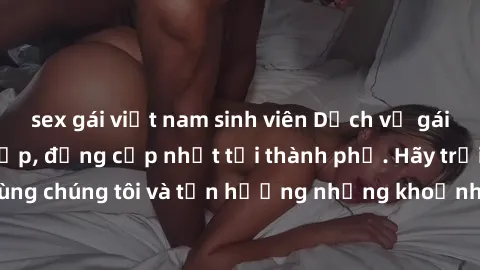 sex gái việt nam sinh viên Dịch vụ gái call girl VIP cao cấp, đẳng cấp nhất tại thành phố. Hãy trải nghiệm cùng chúng tôi và tận hưởng những khoảnh khắc đáng nhớ, không thể quên.
