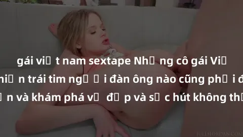 gái việt nam sextape Những cô gái Việt Nam dâm đãng khiến trái tim người đàn ông nào cũng phải đắm đuối. Đến và khám phá vẻ đẹp và sức hút không thể cưỡng lại của họ ngay hôm nay!