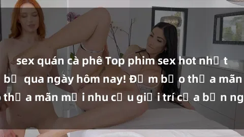 sex quán cà phê Top phim sex hot nhất mà bạn không thể bỏ qua ngày hôm nay! Đảm bảo thỏa mãn mọi nhu cầu giải trí của bạn ngay lập tức.