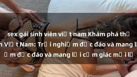 sex gái sinh viên việt nam Khám phá thế giới sex khách sạn Việt Nam: Trải nghiệm độc đáo và mang lại cảm giác mới lạ