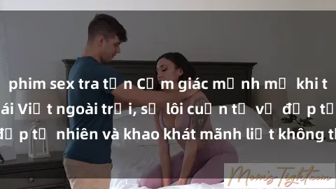 phim sex tra tấn Cảm giác mạnh mẽ khi thưởng thức sex gái Việt ngoài trời, sự lôi cuốn từ vẻ đẹp tự nhiên và khao khát mãnh liệt không thể nào chối từ.