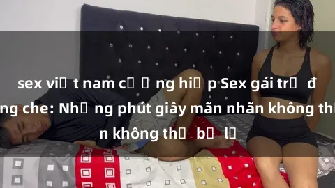 sex việt nam cưỡng hiếp Sex gái trẻ đẹp không che: Những phút giây mãn nhãn không thể bỏ lỡ