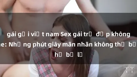 gái gọi việt nam Sex gái trẻ đẹp không che: Những phút giây mãn nhãn không thể bỏ lỡ