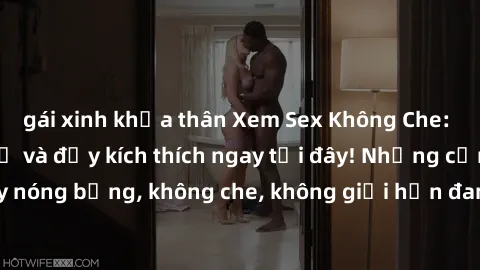 gái xinh khỏa thân Xem Sex Không Che: Trải nghiệm mới lạ và đầy kích thích ngay tại đây! Những cảnh quay nóng bỏng, không che, không giới hạn đang chờ đón bạn. Đừng bỏ lỡ!
