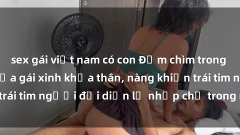 sex gái việt nam có con Đắm chìm trong vẻ đẹp tự nhiên của gái xinh khỏa thân, nàng khiến trái tim người đối diện lỡ nhịp chỉ trong một cái nhìn.