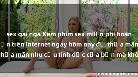sex gái nga Xem phim sex miễn phí hoàn toàn không giới hạn trên internet ngay hôm nay để thỏa mãn nhu cầu tình dục của bạn mà không tốn chi phí.
