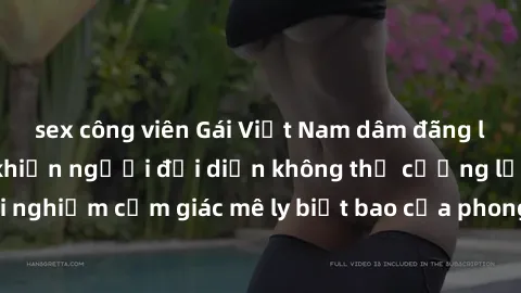 sex công viên Gái Việt Nam dâm đãng làm tình say đắm, khiến người đối diện không thể cưỡng lại được. Hãy trải nghiệm cảm giác mê ly biết bao của phong cách yêu đương đậm chất dân tộc!