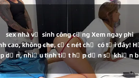 sex nhà vệ sinh công cộng Xem ngay phim sex full HD đỉnh cao, không che, cực nét chỉ có tại đây! Hấp dẫn, nhiều tình tiết hấp dẫn sẽ khiến bạn thỏa mãn đắm say.