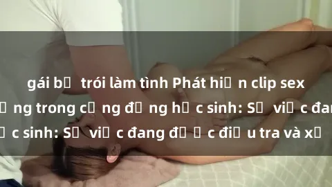 gái bị trói làm tình Phát hiện clip sex nữ sinh gây chấn động trong cộng đồng học sinh: Sự việc đang được điều tra và xử lý