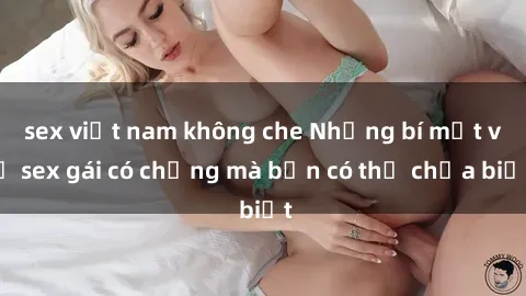 sex việt nam không che Những bí mật về sex gái có chồng mà bạn có thể chưa biết