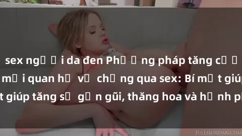 sex người da đen Phương pháp tăng cường gắn kết trong mối quan hệ vợ chồng qua sex: Bí mật giúp tăng sự gần gũi, thăng hoa và hạnh phúc cho cặp đôi