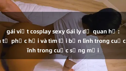 gái việt cosplay sexy Gái ly dị quan hệ: Hành trình tự phục hồi và tìm lại bản lĩnh trong cuộc sống mới