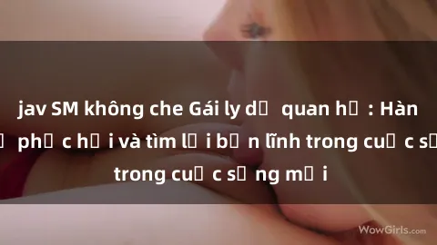 jav SM không che Gái ly dị quan hệ: Hành trình tự phục hồi và tìm lại bản lĩnh trong cuộc sống mới
