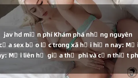 jav hd miễn phí Khám phá những nguyên nhân và hậu quả của sex bạo lực trong xã hội hiện nay: Mối liên hệ giữa thị phi và cần thiết phải ngăn chặn.