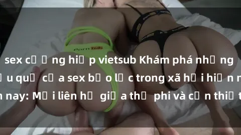 sex cưỡng hiếp vietsub Khám phá những nguyên nhân và hậu quả của sex bạo lực trong xã hội hiện nay: Mối liên hệ giữa thị phi và cần thiết phải ngăn chặn.
