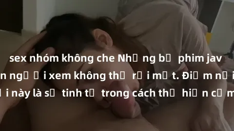 sex nhóm không che Những bộ phim jav SM không che khiến người xem không thể rời mắt. Điểm nổi bật của thể loại này là sự tinh tế trong cách thể hiện cảm xúc và sự hấp dẫn của những cảnh quay.