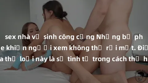 sex nhà vệ sinh công cộng Những bộ phim jav SM không che khiến người xem không thể rời mắt. Điểm nổi bật của thể loại này là sự tinh tế trong cách thể hiện cảm xúc và sự hấp dẫn của những cảnh quay.