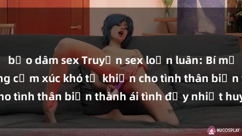 bạo dâm sex Truyện sex loạn luân: Bí mật gia đình và những cảm xúc khó tả khiến cho tình thân biến thành ái tình đầy nhiệt huyết