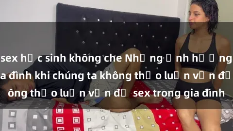 sex học sinh không che Những ảnh hưởng đến tình cảm gia đình khi chúng ta không thảo luận vấn đề sex trong gia đình