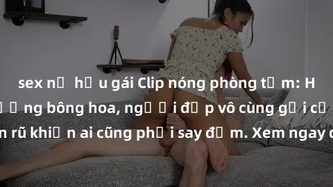 sex nữ hầu gái Clip nóng phòng tắm: Hít thở nồng nàn hương bông hoa, người đẹp vô cùng gợi cảm và quyến rũ khiến ai cũng phải say đắm. Xem ngay để trải nghiệm điều đặc biệt!