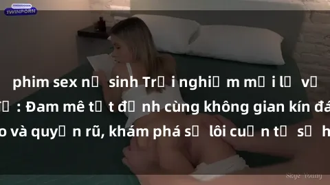 phim sex nữ sinh Trải nghiệm mới lạ với sex phòng thay đồ: Đam mê tột đỉnh cùng không gian kín đáo và quyến rũ, khám phá sự lôi cuốn từ sự hấp dẫn của nơi này.