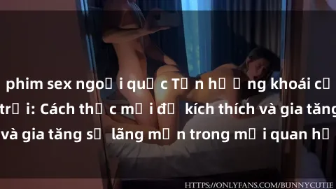 phim sex ngoại quốc Tận hưởng khoái cảm với sex ngoài trời: Cách thức mới để kích thích và gia tăng sự lãng mạn trong mối quan hệ của bạn!