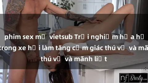 phim sex mỹ vietsub Trải nghiệm hứa hẹn: Sex trong xe hơi làm tăng cảm giác thú vị và mãnh liệt