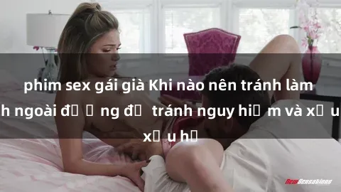 phim sex gái già Khi nào nên tránh làm tình ngoài đường để tránh nguy hiểm và xấu hổ