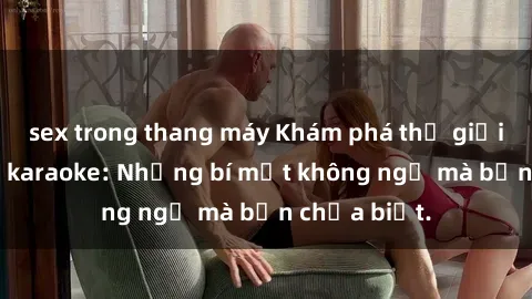 sex trong thang máy Khám phá thế giới sex ở quán karaoke: Những bí mật không ngờ mà bạn chưa biết.