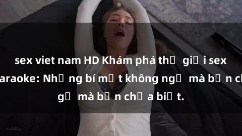 sex viet nam HD Khám phá thế giới sex ở quán karaoke: Những bí mật không ngờ mà bạn chưa biết.