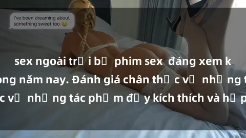 sex ngoài trời bộ phim sex  đáng xem không thể bỏ lỡ trong năm nay. Đánh giá chân thực về những tác phẩm đầy kích thích và hấp dẫn này.