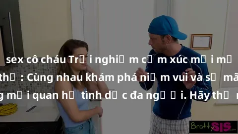 sex cô cháu Trải nghiệm cảm xúc mới mẻ với làm tình tập thể: Cùng nhau khám phá niềm vui và sự mãnh liệt trong mối quan hệ tình dục đa người. Hãy thử ngay để biết cảm giác thú vị này!