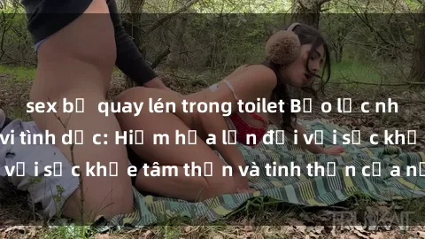sex bị quay lén trong toilet Bạo lực nhóm trong các hành vi tình dục: Hiểm họa lớn đối với sức khỏe tâm thần và tinh thần của nạn nhân.