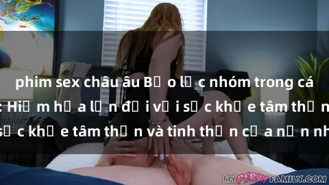 phim sex châu âu Bạo lực nhóm trong các hành vi tình dục: Hiểm họa lớn đối với sức khỏe tâm thần và tinh thần của nạn nhân.