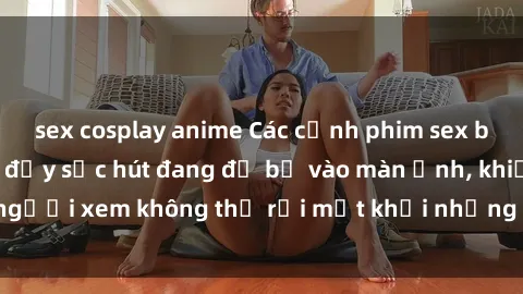 sex cosplay anime Các cảnh phim sex bukkake hấp dẫn và đầy sức hút đang đổ bộ vào màn ảnh, khiến người xem không thể rời mắt khỏi những cảnh quay đầy kích thích.
