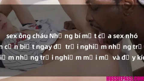 sex ông cháu Những bí mật của sex nhóm không che mà bạn cần biết ngay để trải nghiệm những trải nghiệm mới mẻ và đầy kích thích.
