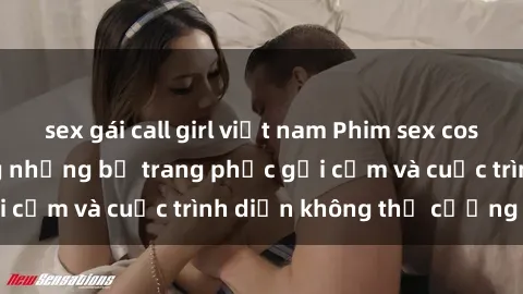 sex gái call girl việt nam Phim sex cosplay: Giấc mơ  cùng những bộ trang phục gợi cảm và cuộc trình diễn không thể cưỡng lại!