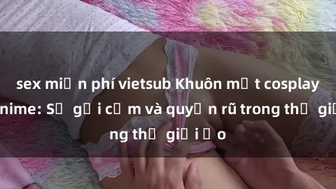 sex miễn phí vietsub Khuôn mặt cosplay sex anime: Sự gợi cảm và quyến rũ trong thế giới ảo